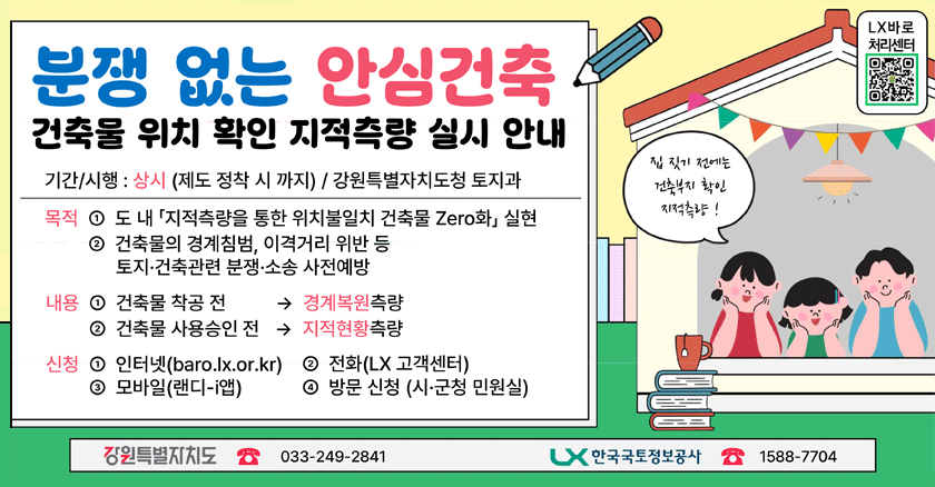 기간/시행: 상시(제도정착시까지) / 강원특별자치도청토지과 /목적 ➀ 도내「지적측량을통한위치불일치건축물Zero화」실현, ➁ 건축물의경계침범, 이격거리위반등 토지·건축관련분쟁·소송사전예방/ /내용 ➀ 건축물착공전 →  경계복원측량, ➁ 건축물사용승인전 →  지적현황측 /신청 ➀ 인터넷(baro.lx.or.kr), ➂ 모바일(랜디-i앱), ➁ 전화(LX 고객센터), ➃ 방문신청(시·군청민원실)